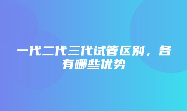 一代二代三代试管区别，各有哪些优势