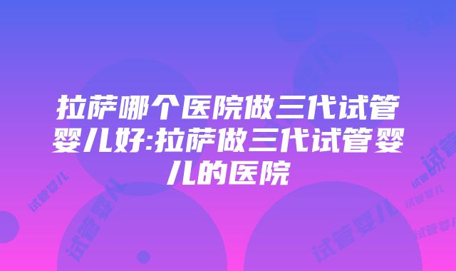 拉萨哪个医院做三代试管婴儿好:拉萨做三代试管婴儿的医院