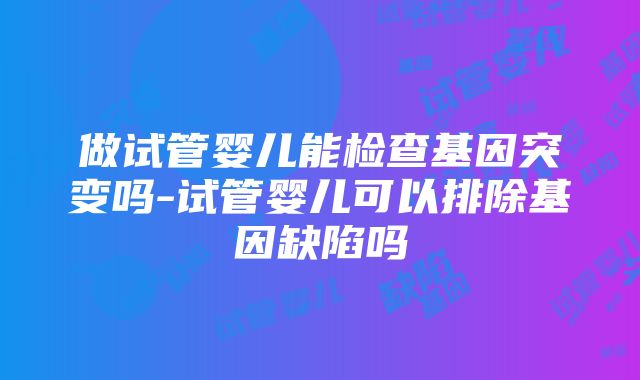 做试管婴儿能检查基因突变吗-试管婴儿可以排除基因缺陷吗