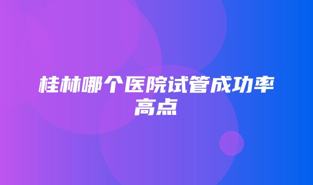 桂林哪个医院试管成功率高点