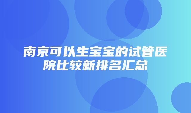 南京可以生宝宝的试管医院比较新排名汇总