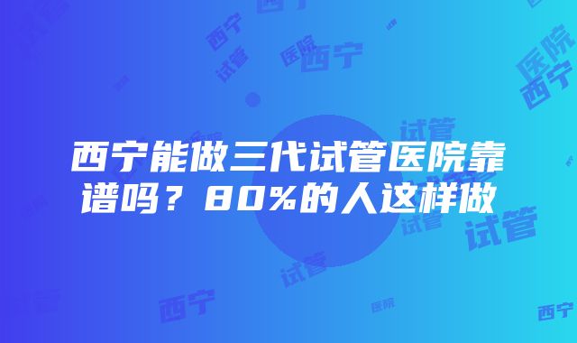 西宁能做三代试管医院靠谱吗？80%的人这样做