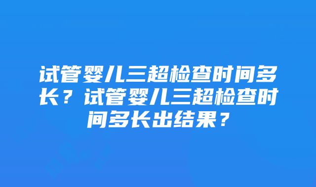 试管婴儿三超检查时间多长？试管婴儿三超检查时间多长出结果？