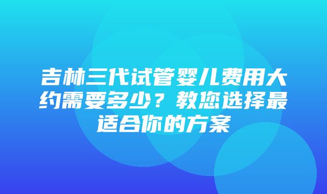 吉林三代试管婴儿费用大约需要多少？教您选择最适合你的方案