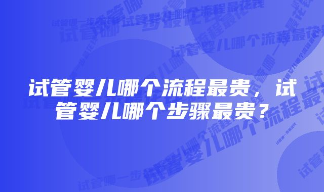 试管婴儿哪个流程最贵，试管婴儿哪个步骤最贵？