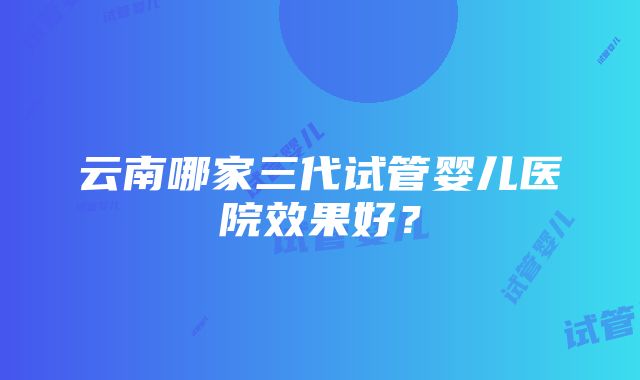 云南哪家三代试管婴儿医院效果好？