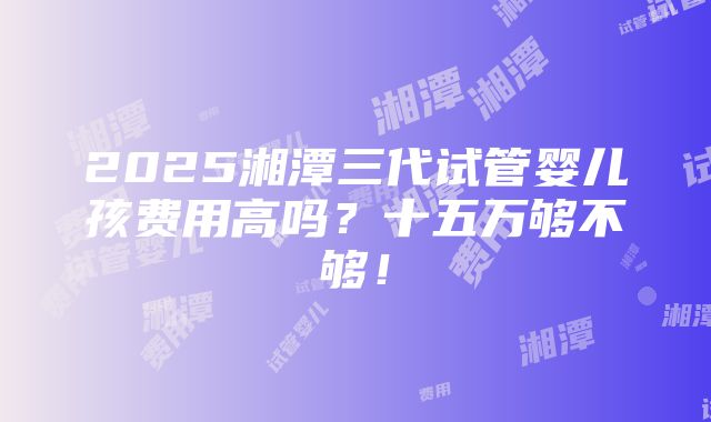 2025湘潭三代试管婴儿孩费用高吗？十五万够不够！