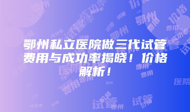 鄂州私立医院做三代试管费用与成功率揭晓！价格解析！