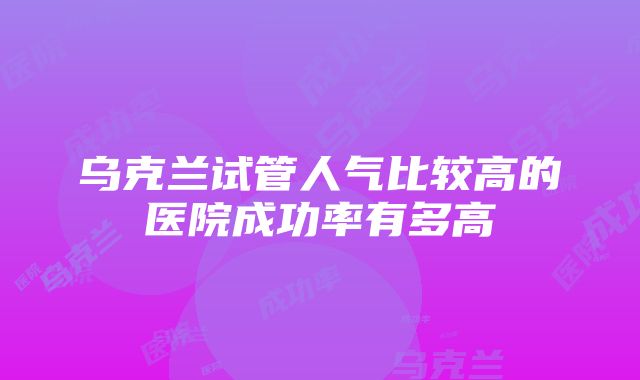 乌克兰试管人气比较高的医院成功率有多高