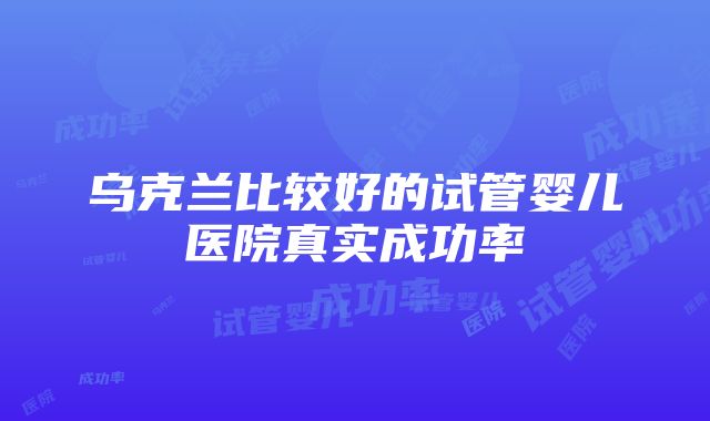 乌克兰比较好的试管婴儿医院真实成功率