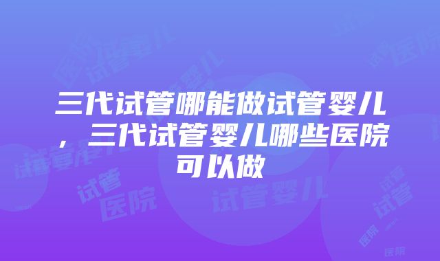 三代试管哪能做试管婴儿，三代试管婴儿哪些医院可以做