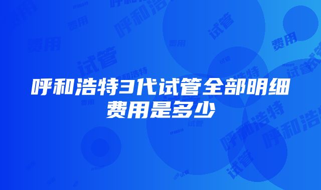 呼和浩特3代试管全部明细费用是多少