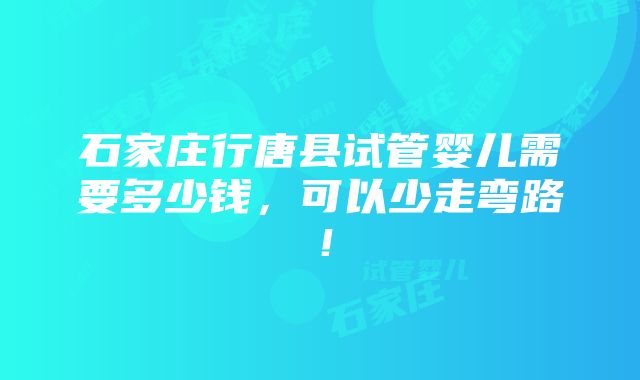 石家庄行唐县试管婴儿需要多少钱，可以少走弯路！