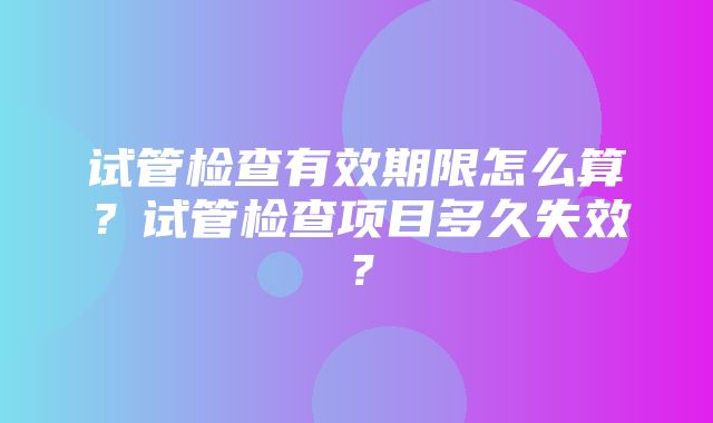 试管检查有效期限怎么算？试管检查项目多久失效？