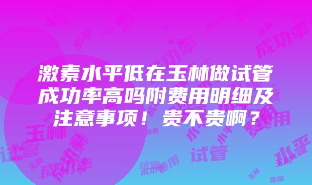 激素水平低在玉林做试管成功率高吗附费用明细及注意事项！贵不贵啊？