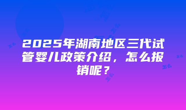 2025年湖南地区三代试管婴儿政策介绍，怎么报销呢？