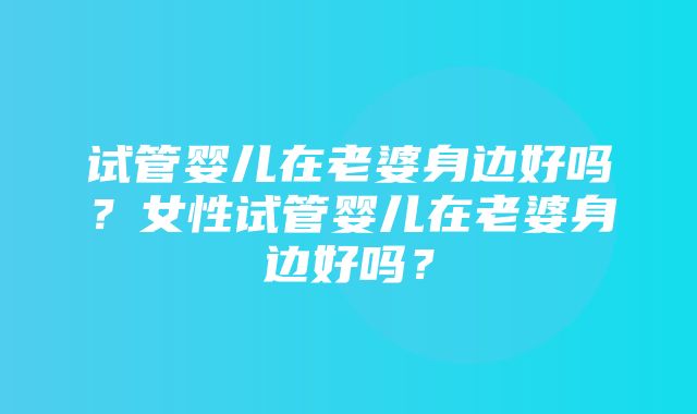 试管婴儿在老婆身边好吗？女性试管婴儿在老婆身边好吗？