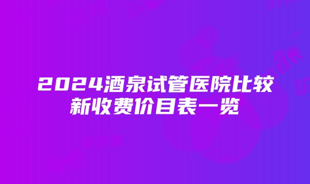 2024酒泉试管医院比较新收费价目表一览