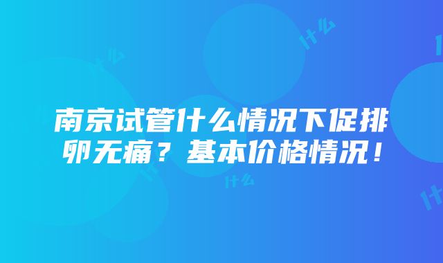 南京试管什么情况下促排卵无痛？基本价格情况！