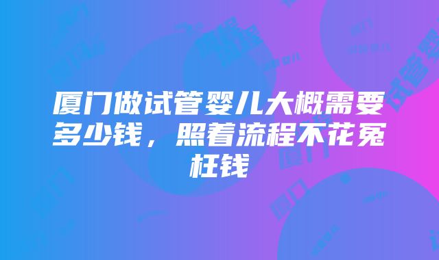 厦门做试管婴儿大概需要多少钱，照着流程不花冤枉钱