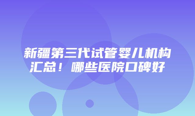 新疆第三代试管婴儿机构汇总！哪些医院口碑好