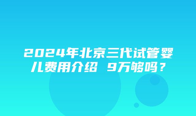 2024年北京三代试管婴儿费用介绍 9万够吗？