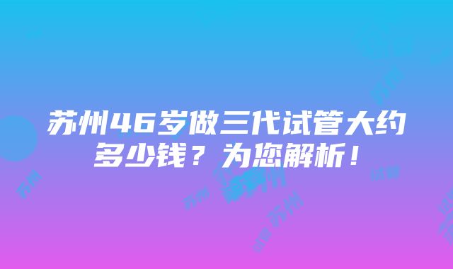 苏州46岁做三代试管大约多少钱？为您解析！