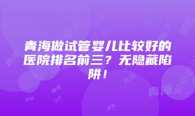 青海做试管婴儿比较好的医院排名前三？无隐藏陷阱！