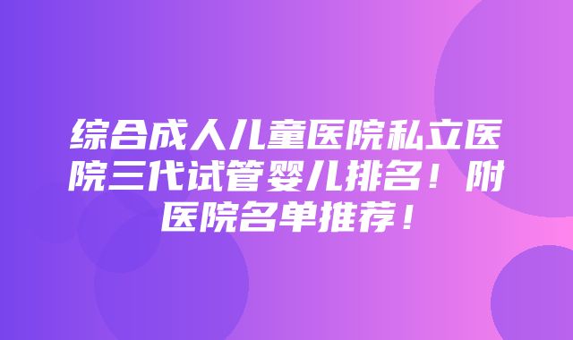 综合成人儿童医院私立医院三代试管婴儿排名！附医院名单推荐！