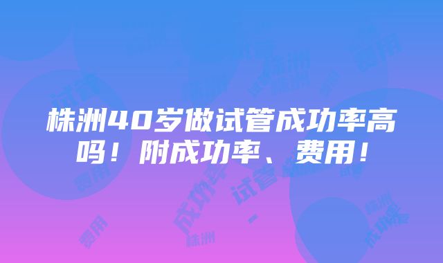 株洲40岁做试管成功率高吗！附成功率、费用！