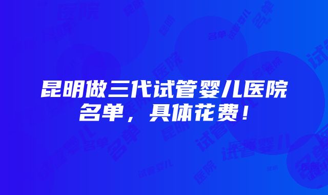 昆明做三代试管婴儿医院名单，具体花费！