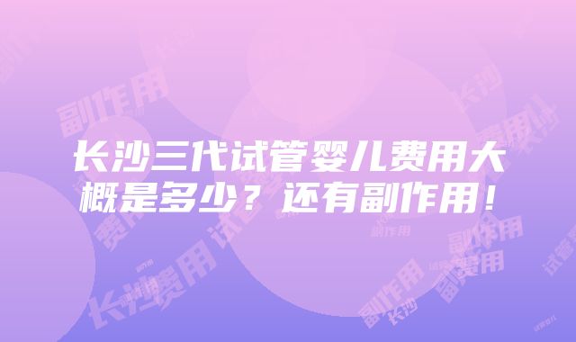 长沙三代试管婴儿费用大概是多少？还有副作用！