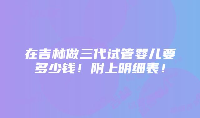 在吉林做三代试管婴儿要多少钱！附上明细表！