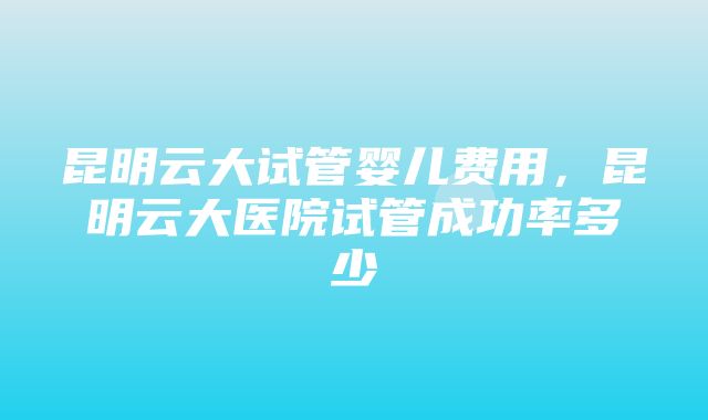 昆明云大试管婴儿费用，昆明云大医院试管成功率多少