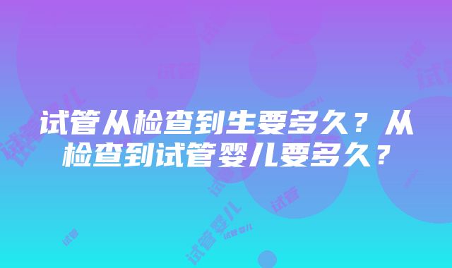 试管从检查到生要多久？从检查到试管婴儿要多久？