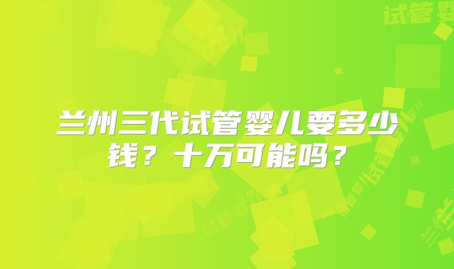 兰州三代试管婴儿要多少钱？十万可能吗？