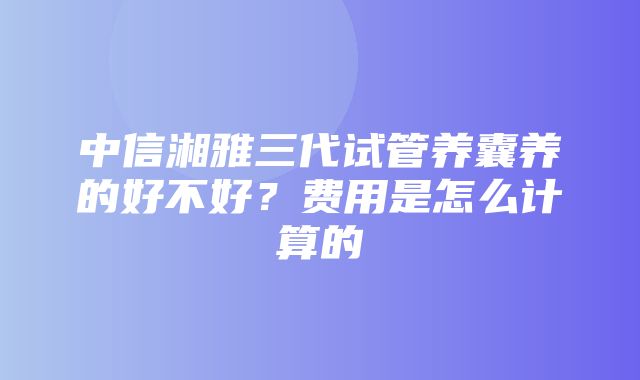 中信湘雅三代试管养囊养的好不好？费用是怎么计算的