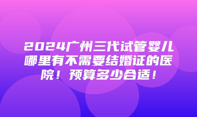 2024广州三代试管婴儿哪里有不需要结婚证的医院！预算多少合适！