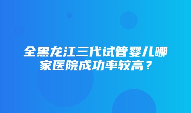 全黑龙江三代试管婴儿哪家医院成功率较高？