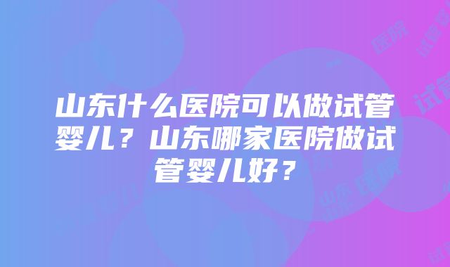 山东什么医院可以做试管婴儿？山东哪家医院做试管婴儿好？