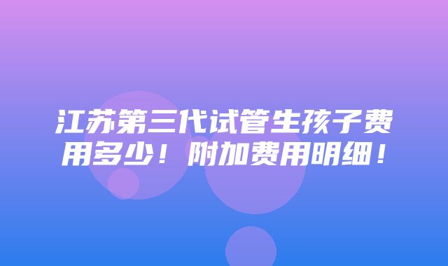 江苏第三代试管生孩子费用多少！附加费用明细！