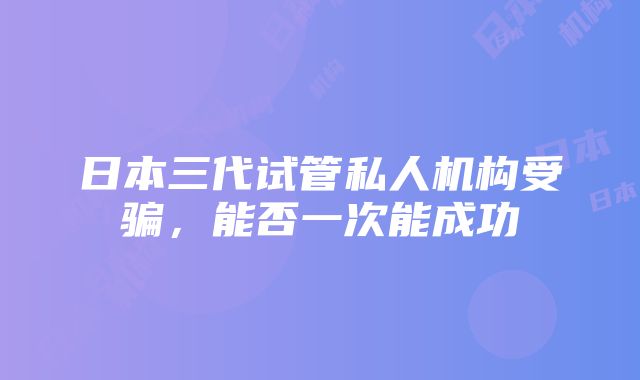 日本三代试管私人机构受骗，能否一次能成功