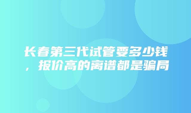 长春第三代试管要多少钱，报价高的离谱都是骗局