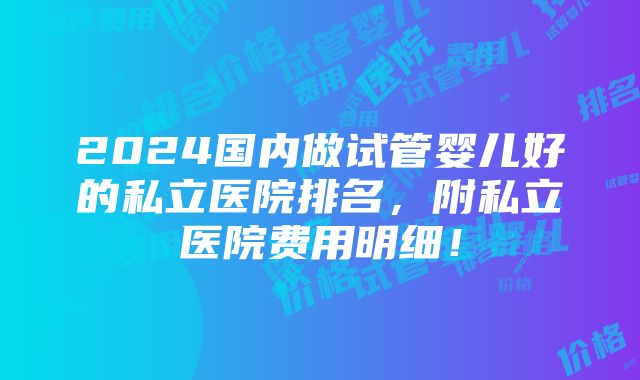 2024国内做试管婴儿好的私立医院排名，附私立医院费用明细！