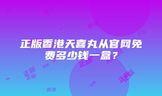 正版香港天喜丸从官网免费多少钱一盒？