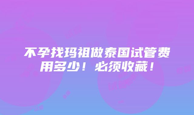 不孕找玛祖做泰国试管费用多少！必须收藏！