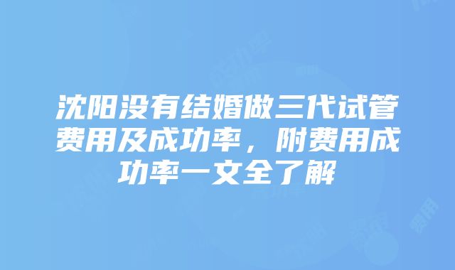 沈阳没有结婚做三代试管费用及成功率，附费用成功率一文全了解