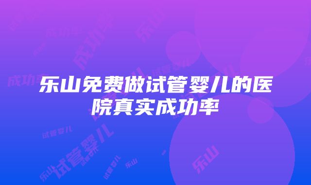 乐山免费做试管婴儿的医院真实成功率