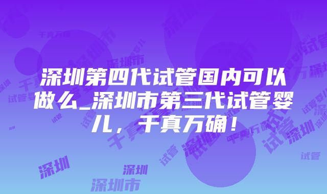 深圳第四代试管国内可以做么_深圳市第三代试管婴儿，千真万确！