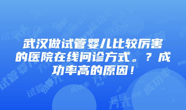 武汉做试管婴儿比较厉害的医院在线问诊方式。？成功率高的原因！